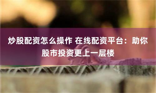 炒股配资怎么操作 在线配资平台：助你股市投资更上一层楼