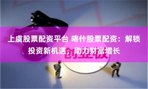 上虞股票配资平台 喀什股票配资：解锁投资新机遇，助力财富增长