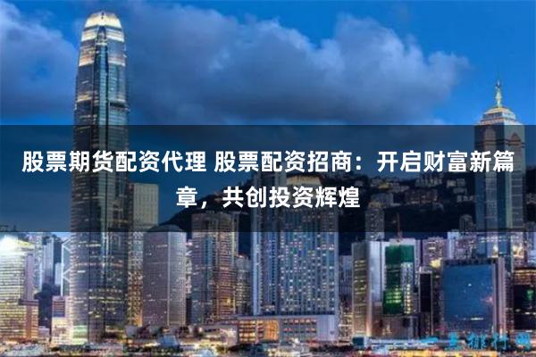 股票期货配资代理 股票配资招商：开启财富新篇章，共创投资辉煌