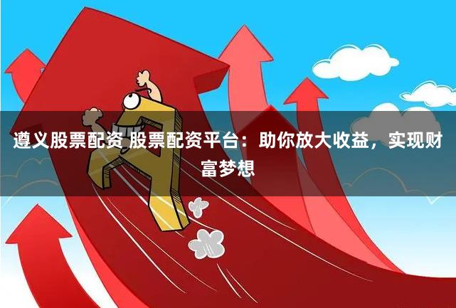 遵义股票配资 股票配资平台：助你放大收益，实现财富梦想