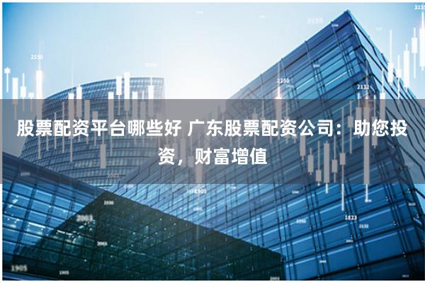 股票配资平台哪些好 广东股票配资公司：助您投资，财富增值
