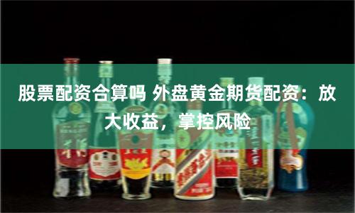 股票配资合算吗 外盘黄金期货配资：放大收益，掌控风险