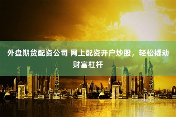 外盘期货配资公司 网上配资开户炒股，轻松撬动财富杠杆