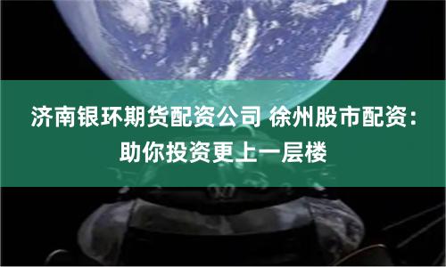 济南银环期货配资公司 徐州股市配资：助你投资更上一层楼