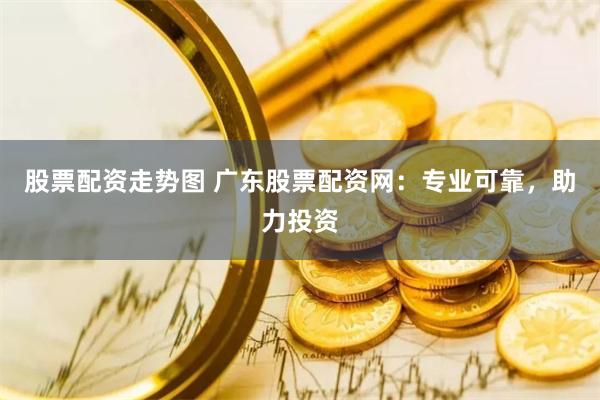 股票配资走势图 广东股票配资网：专业可靠，助力投资