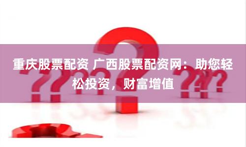 重庆股票配资 广西股票配资网：助您轻松投资，财富增值