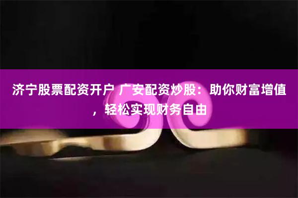 济宁股票配资开户 广安配资炒股：助你财富增值，轻松实现财务自由