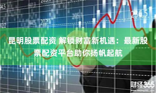 昆明股票配资 解锁财富新机遇：最新股票配资平台助你扬帆起航