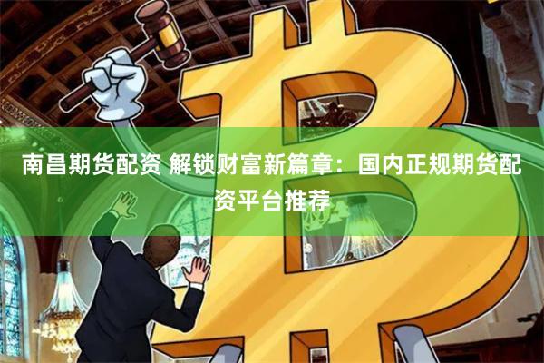 南昌期货配资 解锁财富新篇章：国内正规期货配资平台推荐