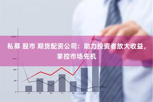 私募 股市 期货配资公司:助力投资者放大收益,掌控市场先机