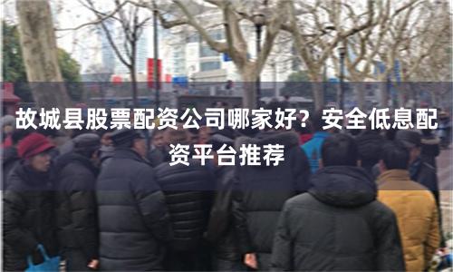 故城县股票配资公司哪家好？安全低息配资平台推荐