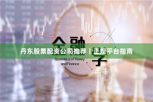 丹东股票配资公司推荐｜正规平台指南