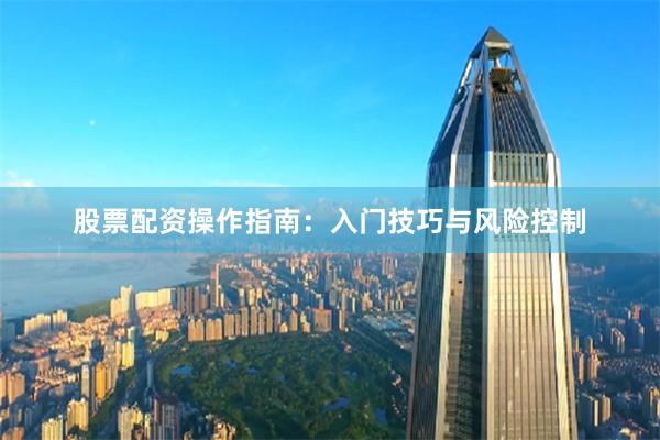 股票配资操作指南：入门技巧与风险控制