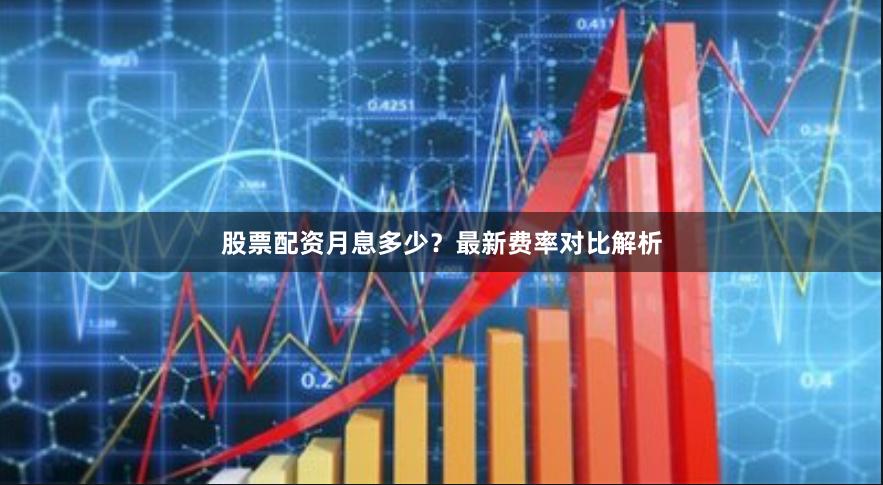 股票配资月息多少？最新费率对比解析